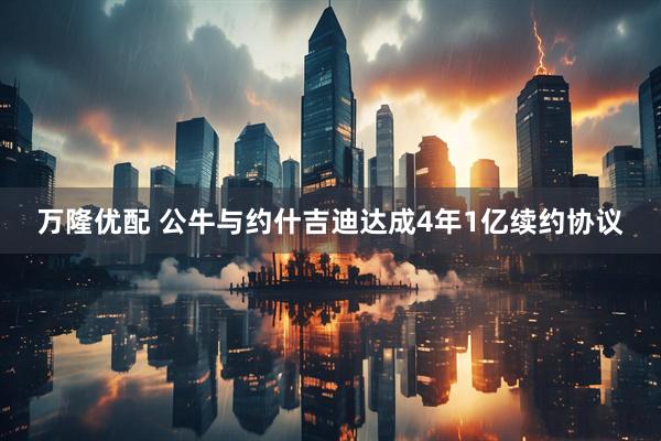 万隆优配 公牛与约什吉迪达成4年1亿续约协议
