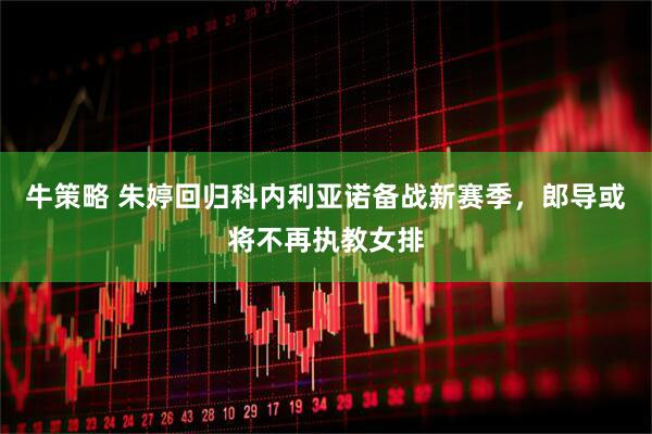 牛策略 朱婷回归科内利亚诺备战新赛季，郎导或将不再执教女排