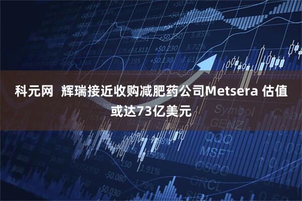 科元网  辉瑞接近收购减肥药公司Metsera 估值或达73亿美元