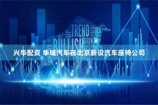 兴华配资 华域汽车在北京新设汽车座椅公司