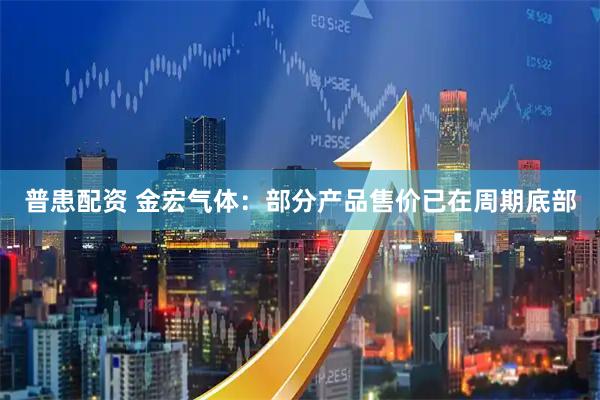 普患配资 金宏气体：部分产品售价已在周期底部