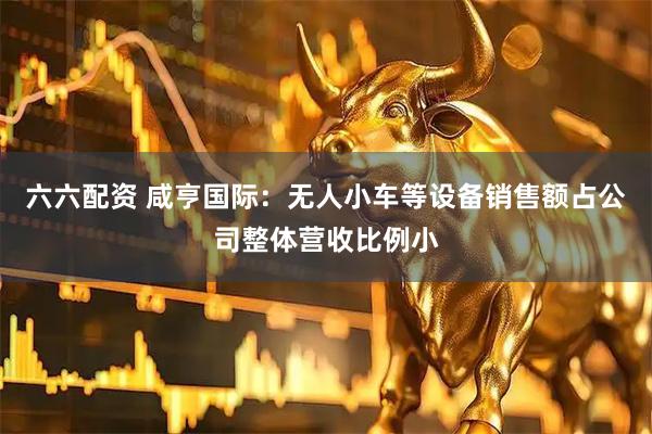 六六配资 咸亨国际：无人小车等设备销售额占公司整体营收比例小