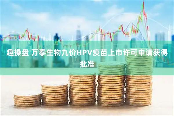 趣操盘 万泰生物九价HPV疫苗上市许可申请获得批准