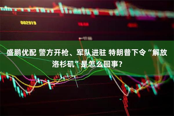 盛鹏优配 警方开枪、军队进驻 特朗普下令“解放洛杉矶”是怎么回事？