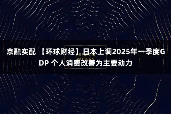 京融实配 【环球财经】日本上调2025年一季度GDP 个人消费改善为主要动力