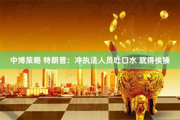 中博策略 特朗普：冲执法人员吐口水 就得挨揍