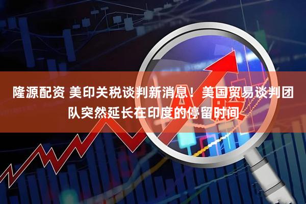 隆源配资 美印关税谈判新消息！美国贸易谈判团队突然延长在印度的停留时间