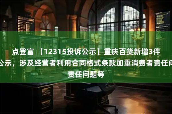 点登富 【12315投诉公示】重庆百货新增3件投诉公示，涉及经营者利用合同格式条款加重消费者责任问题等