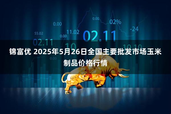 锦富优 2025年5月26日全国主要批发市场玉米制品价格行情
