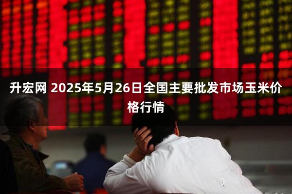 升宏网 2025年5月26日全国主要批发市场玉米价格行情