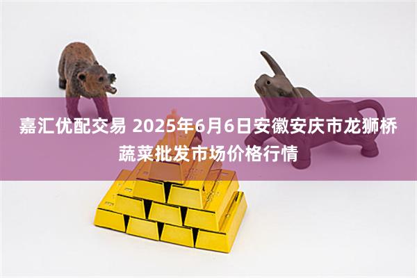 嘉汇优配交易 2025年6月6日安徽安庆市龙狮桥蔬菜批发市场价格行情