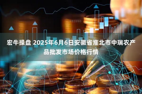 宏牛操盘 2025年6月6日安徽省淮北市中瑞农产品批发市场价格行情