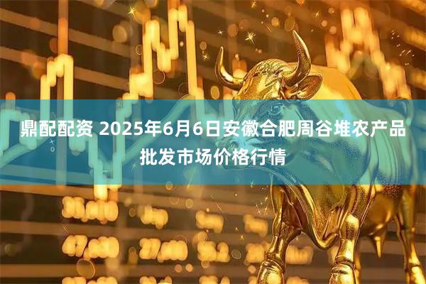 鼎配配资 2025年6月6日安徽合肥周谷堆农产品批发市场价格行情