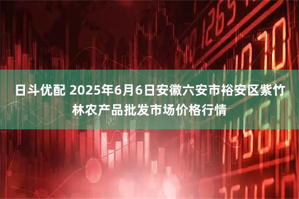 日斗优配 2025年6月6日安徽六安市裕安区紫竹林农产品批发市场价格行情