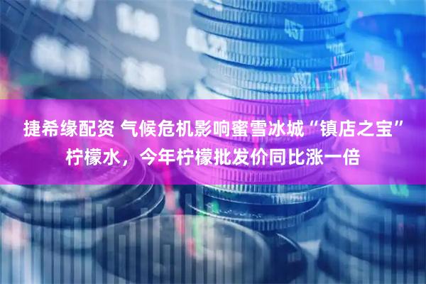捷希缘配资 气候危机影响蜜雪冰城“镇店之宝”柠檬水，今年柠檬批发价同比涨一倍