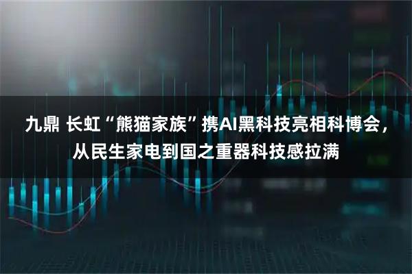 九鼎 长虹“熊猫家族”携AI黑科技亮相科博会，从民生家电到国之重器科技感拉满