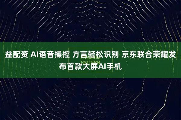 益配资 AI语音操控 方言轻松识别 京东联合荣耀发布首款大屏AI手机