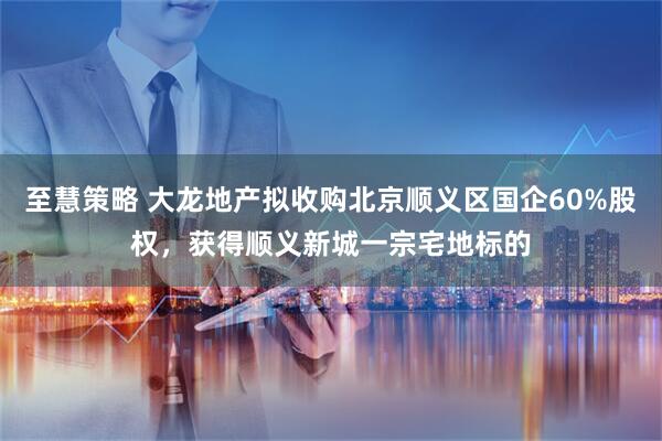 至慧策略 大龙地产拟收购北京顺义区国企60%股权，获得顺义新城一宗宅地标的