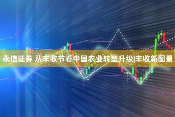永信证券 从丰收节看中国农业转型升级|丰收新图景
