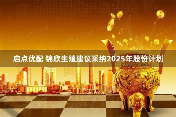 启点优配 锦欣生殖建议采纳2025年股份计划