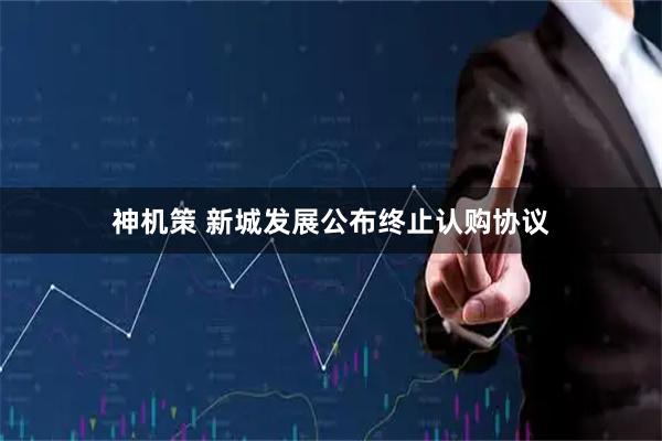 神机策 新城发展公布终止认购协议