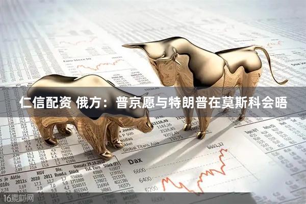 仁信配资 俄方：普京愿与特朗普在莫斯科会晤