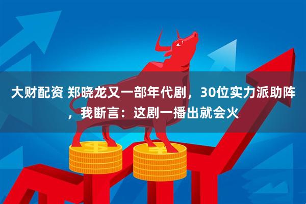大财配资 郑晓龙又一部年代剧，30位实力派助阵，我断言：这剧一播出就会火