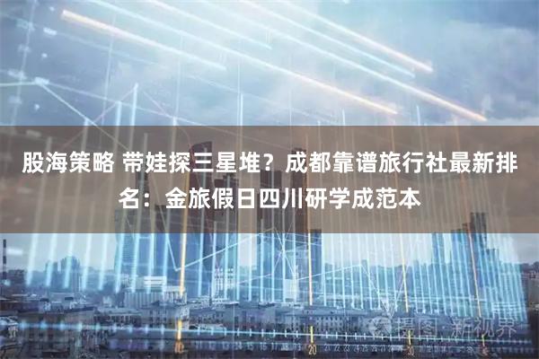 股海策略 带娃探三星堆？成都靠谱旅行社最新排名：金旅假日四川研学成范本