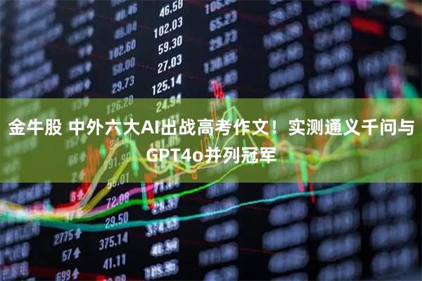 金牛股 中外六大AI出战高考作文!实测通义千问与GPT4o并列冠军