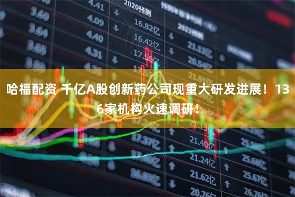 哈福配资 千亿A股创新药公司现重大研发进展!136家机构火速调研!