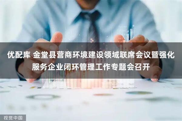 优配库 金堂县营商环境建设领域联席会议暨强化服务企业闭环管理工作专题会召开