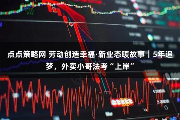 点点策略网 劳动创造幸福·新业态暖故事｜5年追梦，外卖小哥法考“上岸”