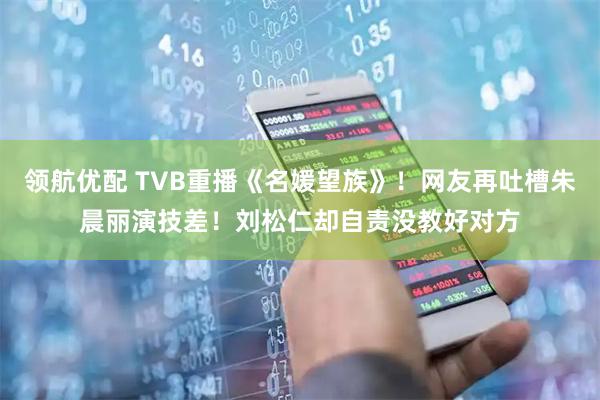 领航优配 TVB重播《名媛望族》！网友再吐槽朱晨丽演技差！刘松仁却自责没教好对方