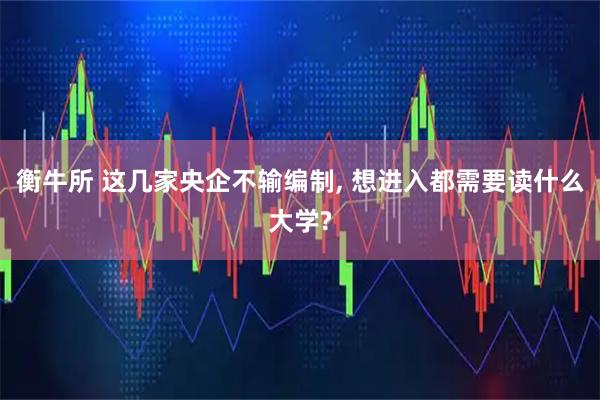 衡牛所 这几家央企不输编制, 想进入都需要读什么大学?