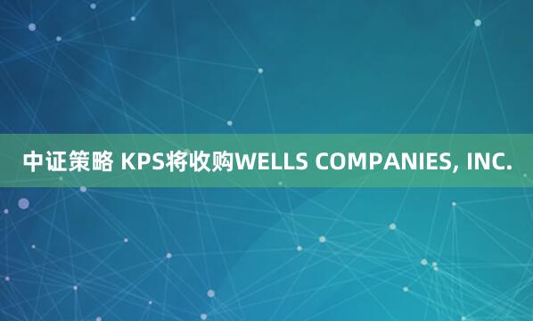 中证策略 KPS将收购WELLS COMPANIES, INC.