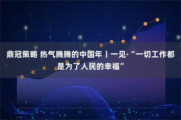 鼎冠策略 热气腾腾的中国年丨一见·“一切工作都是为了人民的幸福”