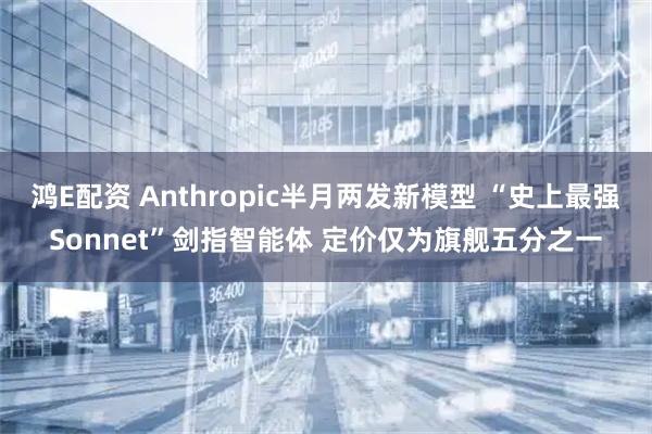 鸿E配资 Anthropic半月两发新模型 “史上最强Sonnet”剑指智能体 定价仅为旗舰五分之一