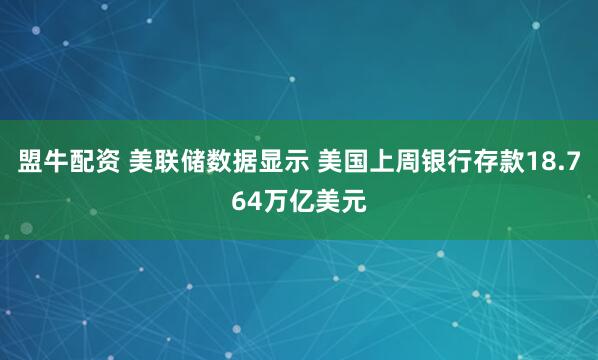 盟牛配资 美联储数据显示 美国上周银行存款18.764万亿美元