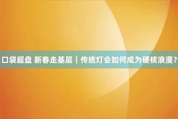 口袋超盘 新春走基层｜传统灯会如何成为硬核浪漫？