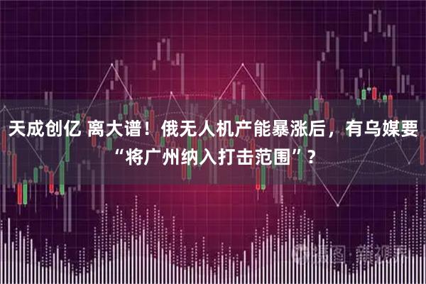 天成创亿 离大谱!俄无人机产能暴涨后,有乌媒要“将广州纳入打击范围”?