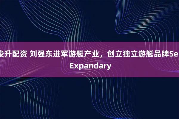 俊升配资 刘强东进军游艇产业，创立独立游艇品牌Sea Expandary