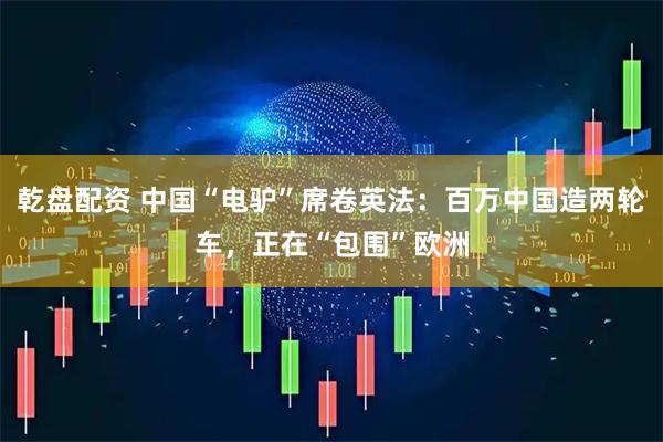 乾盘配资 中国“电驴”席卷英法：百万中国造两轮车，正在“包围”欧洲