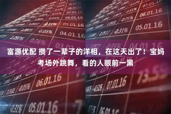 富源优配 攒了一辈子的洋相，在这天出了！宝妈考场外跳舞，看的人眼前一黑