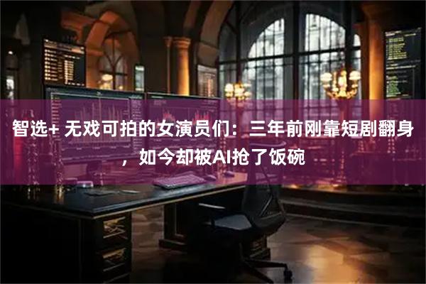 智选+ 无戏可拍的女演员们：三年前刚靠短剧翻身，如今却被AI抢了饭碗