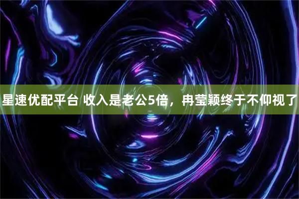 星速优配平台 收入是老公5倍，冉莹颖终于不仰视了