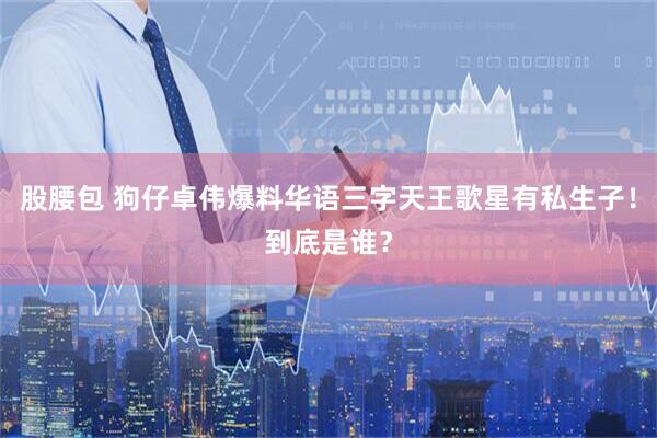 股腰包 狗仔卓伟爆料华语三字天王歌星有私生子！到底是谁？
